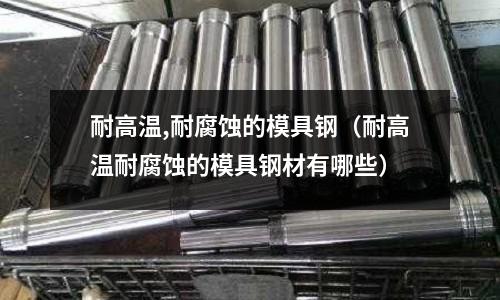 耐高溫,耐腐蝕的模具鋼(耐高溫耐腐蝕的模具鋼材有哪些)