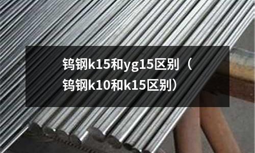 鎢鋼k15和yg15區別（鎢鋼k10和k15區別）