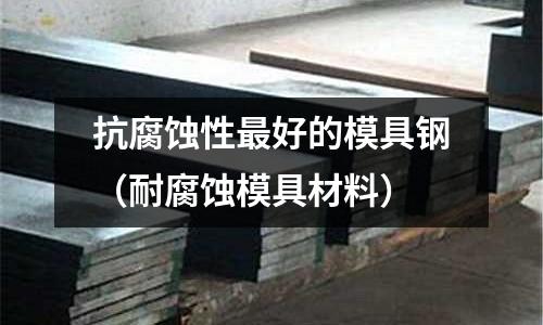 抗腐蝕性最好的模具鋼（耐腐蝕模具材料）