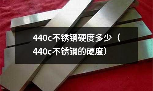 440c不銹鋼硬度多少（440c不銹鋼的硬度）