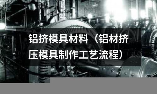 鋁擠模具材料（鋁材擠壓模具制作工藝流程）