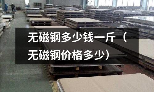 無磁鋼多少錢一斤（無磁鋼價格多少）