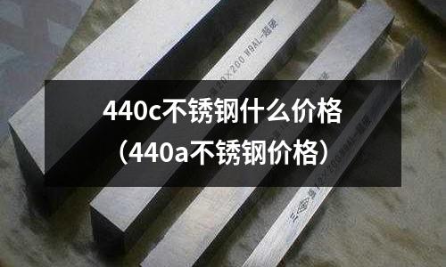 440c不銹鋼什么價格（440a不銹鋼價格）