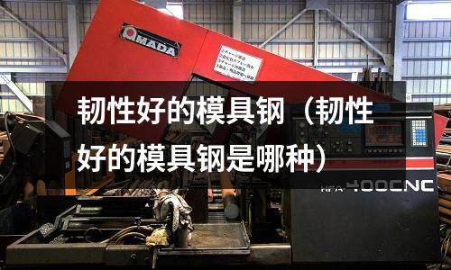 韌性好的模具鋼（韌性好的模具鋼是哪種）