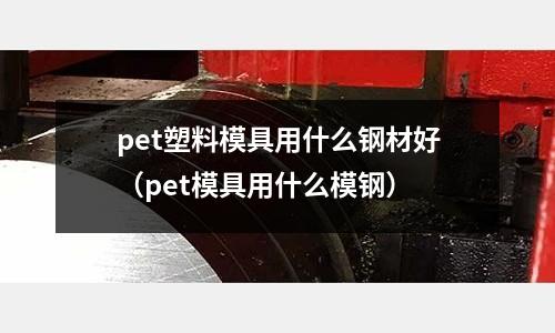 pet塑料模具用什么鋼材好（pet模具用什么模鋼）