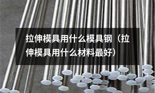拉伸模具用什么模具鋼（拉伸模具用什么材料最好）