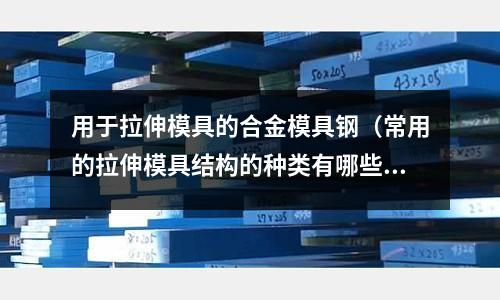 用于拉伸模具的合金模具鋼（常用的拉伸模具結(jié)構(gòu)的種類有哪些）