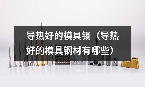 導(dǎo)熱好的模具鋼（導(dǎo)熱好的模具鋼材有哪些）