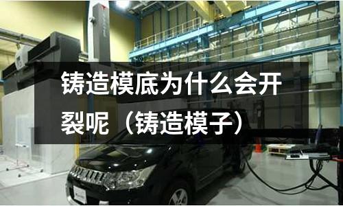 鑄造模底為什么會開裂呢（鑄造模子）