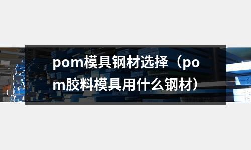 pom模具鋼材選擇(pom膠料模具用什么鋼材)