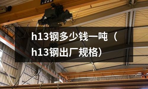 h13鋼多少錢一噸（h13鋼出廠規(guī)格）