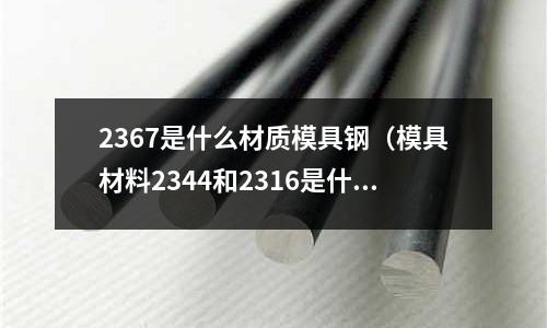 2367是什么材質模具鋼(模具材料2344和2316是什么材料)