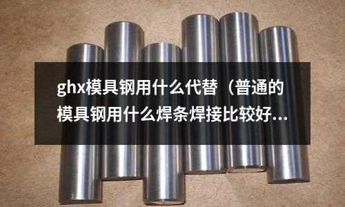 ghx模具鋼用什么代替(普通的模具鋼用什么焊條焊接比較好)