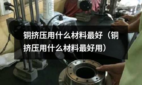 銅擠壓用什么材料最好(銅擠壓用什么材料最好用)