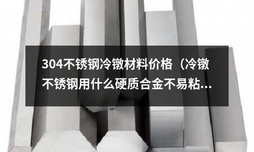 304不銹鋼冷鐓材料價格(冷鐓不銹鋼用什么硬質合金不易粘料)