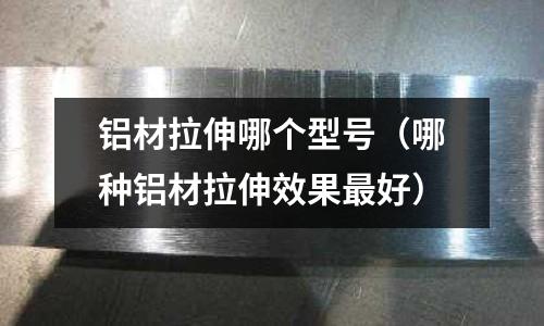 鋁材拉伸哪個(gè)型號(hào)(哪種鋁材拉伸效果最好)