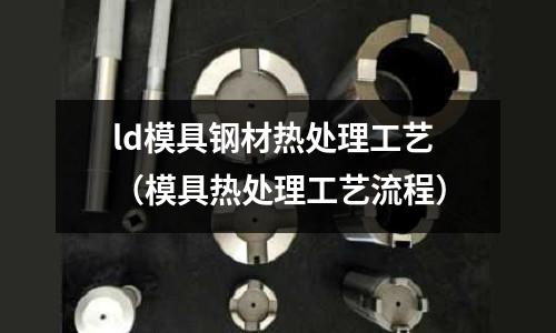 ld模具鋼材熱處理工藝（模具熱處理工藝流程）