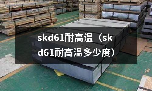 skd61耐高溫(skd61耐高溫多少度)