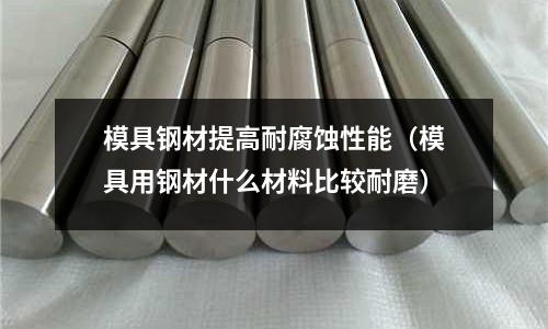 模具鋼材提高耐腐蝕性能（模具用鋼材什么材料比較耐磨）