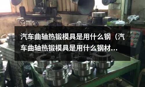 汽車曲軸熱鍛模具是用什么鋼（汽車曲軸熱鍛模具是用什么鋼材做的）