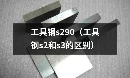 工具鋼s290（工具鋼s2和s3的區(qū)別）