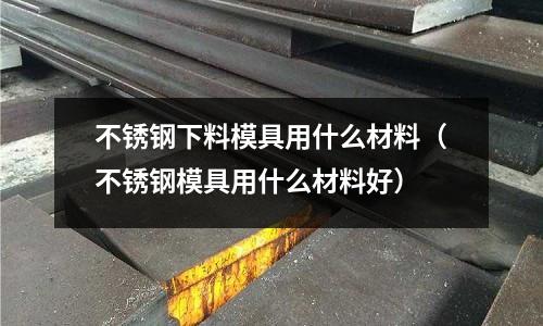 不銹鋼下料模具用什么材料(不銹鋼模具用什么材料好)