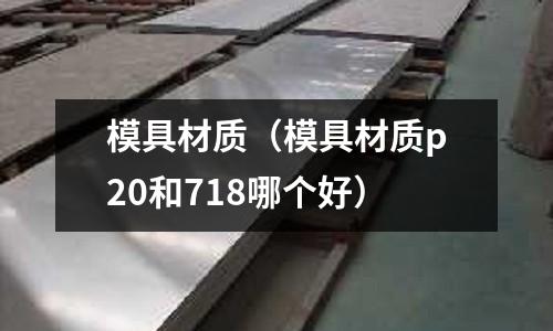 模具材質(zhì)(模具材質(zhì)p20和718哪個(gè)好)