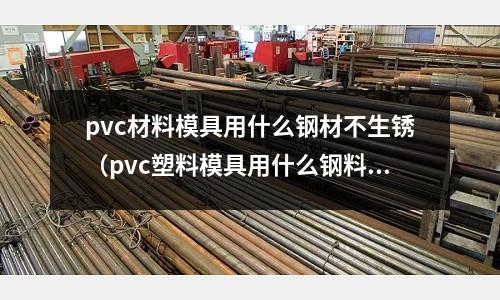 pvc材料模具用什么鋼材不生銹（pvc塑料模具用什么鋼料好）
