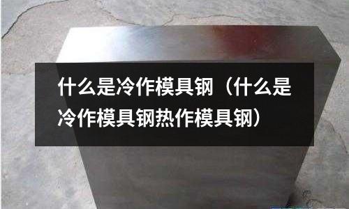 什么是冷作模具鋼（什么是冷作模具鋼熱作模具鋼）