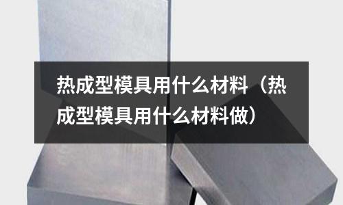 熱成型模具用什么材料(熱成型模具用什么材料做)