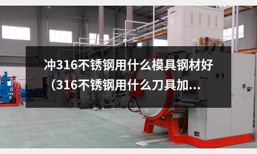 沖316不銹鋼用什么模具鋼材好(316不銹鋼用什么刀具加工好?)