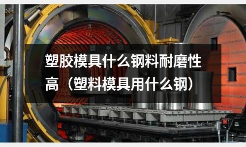 塑膠模具什么鋼料耐磨性高(塑料模具用什么鋼)