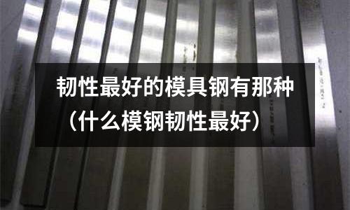 韌性最好的模具鋼有那種(什么模鋼韌性最好)