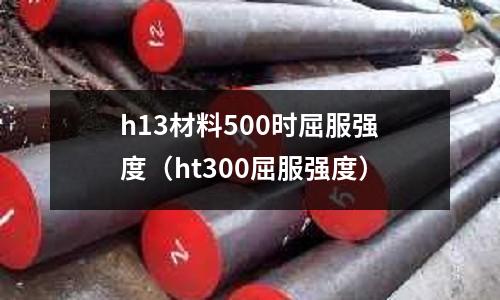 h13材料500時屈服強度(ht300屈服強度)