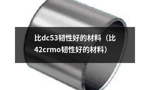 比dc53韌性好的材料(比42crmo韌性好的材料)