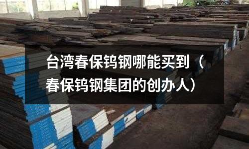 臺灣春保鎢鋼哪能買到（春保鎢鋼集團的創辦人）