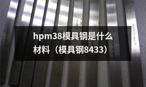 hpm38模具鋼是什么材料(模具鋼8433)
