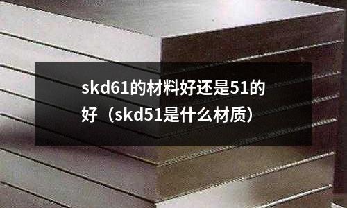 skd61的材料好還是51的好（skd51是什么材質(zhì)）