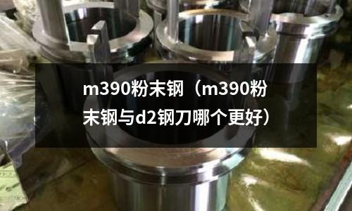m390粉末鋼(m390粉末鋼與d2鋼刀哪個更好)