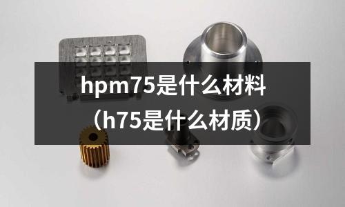 hpm75是什么材料（h75是什么材質(zhì)）