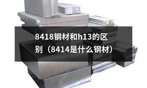 8418鋼材和h13的區別（8414是什么鋼材）