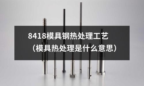 8418模具鋼熱處理工藝(模具熱處理是什么意思)