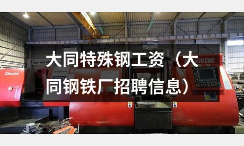 大同特殊鋼工資(大同鋼鐵廠招聘信息)