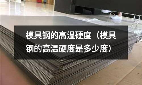 模具鋼的高溫硬度(模具鋼的高溫硬度是多少度)