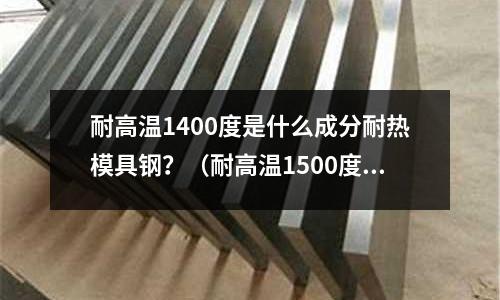 耐高溫1400度是什么成分耐熱模具鋼？（耐高溫1500度模具鋼）