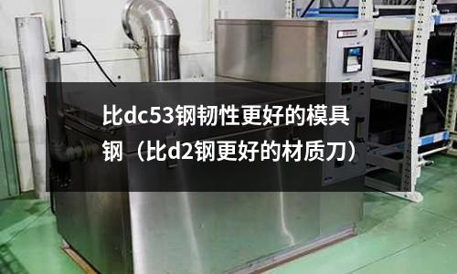 比dc53鋼韌性更好的模具鋼（比d2鋼更好的材質刀）