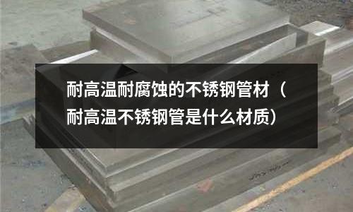 耐高溫耐腐蝕的不銹鋼管材(耐高溫不銹鋼管是什么材質)