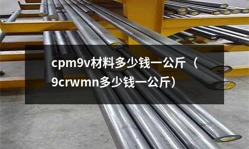 cpm9v材料多少錢一公斤（9crwmn多少錢一公斤）