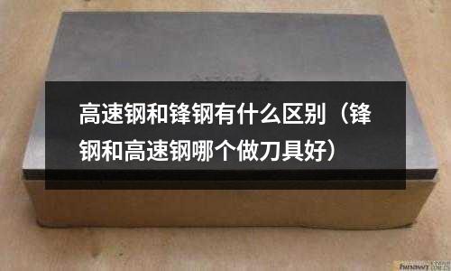 高速鋼和鋒鋼有什么區別(鋒鋼和高速鋼哪個做刀具好)