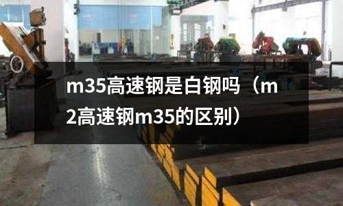 m35高速鋼是白鋼嗎(m2高速鋼m35的區別)